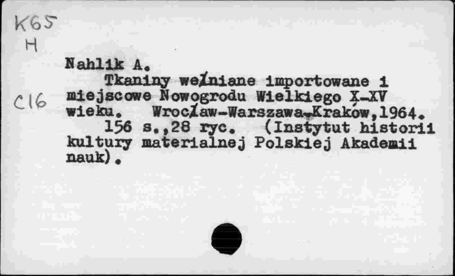 ﻿KGS' H
C IG
Nahlik A.
Tkaniny weZniane importowane і miejecowe Nowogrodu Wielkiego XJCV wieku. WrocXaw-Warszawa«JKrakow,1964»
156 s.»28 ryc. (Instytut historii kultuiy materialnej Polskiej Akadeaii nauk) «